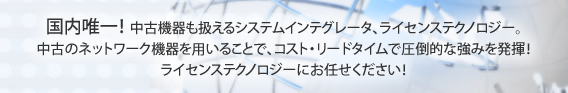 国内唯一！中古機器も扱えるシステムインテグレータ、ライセンステクノロジー。
中古のネットワーク機器を用いることで、コスト・リードタイムで圧倒的な強みを発揮！
ライセンステクノロジーにお任せください！